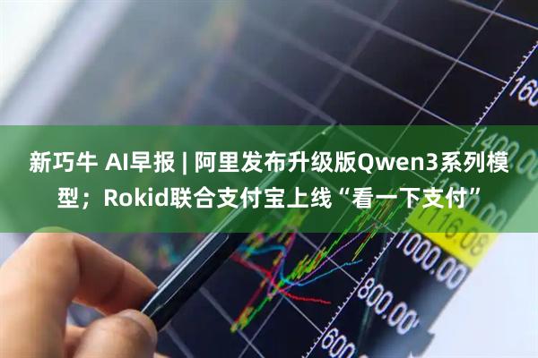 新巧牛 AI早报 | 阿里发布升级版Qwen3系列模型；Rokid联合支付宝上线“看一下支付”