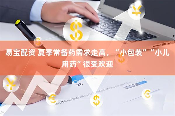 易宝配资 夏季常备药需求走高，“小包装”“小儿用药”很受欢迎