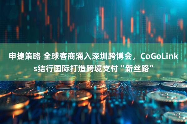 申捷策略 全球客商涌入深圳跨博会，CoGoLinks结行国际打造跨境支付“新丝路”