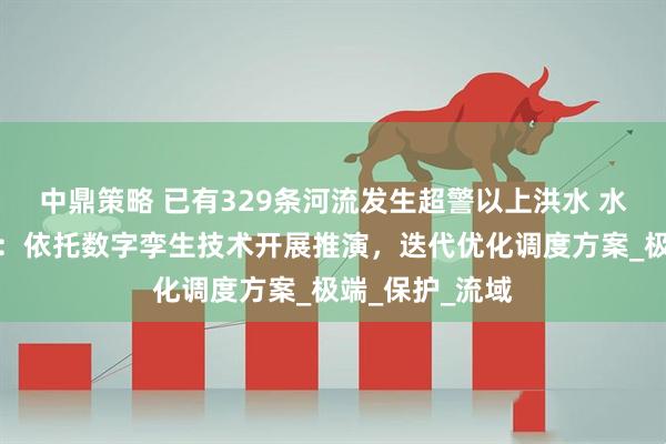 中鼎策略 已有329条河流发生超警以上洪水 水利部答每经问：依托数字孪生技术开展推演，迭代优化调度方案_极端_保护_流域