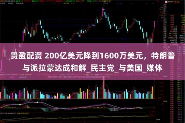 贵盈配资 200亿美元降到1600万美元，特朗普与派拉蒙达成和解_民主党_与美国_媒体