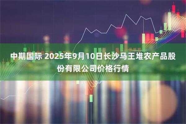 中期国际 2025年9月10日长沙马王堆农产品股份有限公司价格行情