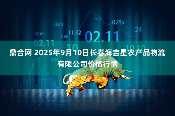 鼎合网 2025年9月10日长春海吉星农产品物流有限公司价格行情