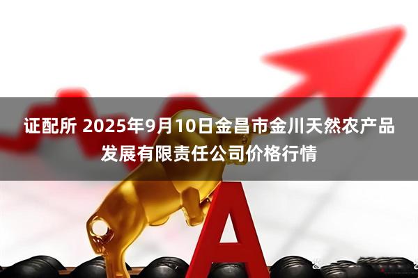 证配所 2025年9月10日金昌市金川天然农产品发展有限责任公司价格行情