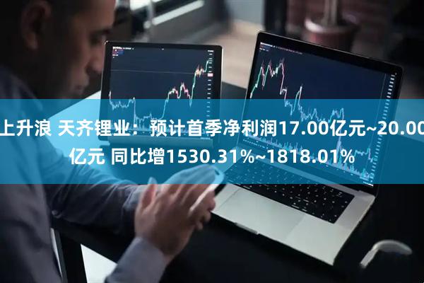 上升浪 天齐锂业：预计首季净利润17.00亿元~20.00亿元 同比增1530.31%~1818.01%